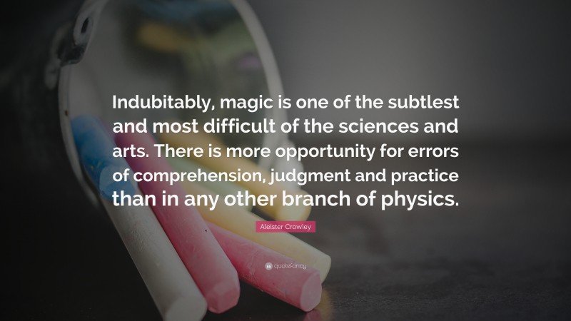 Aleister Crowley Quote: “Indubitably, magic is one of the subtlest and most difficult of the sciences and arts. There is more opportunity for errors of comprehension, judgment and practice than in any other branch of physics.”