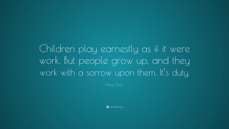 Mary Oliver Quote: “Children play earnestly as if it were work. But people grow up, and they work with a sorrow upon them. It’s duty.”