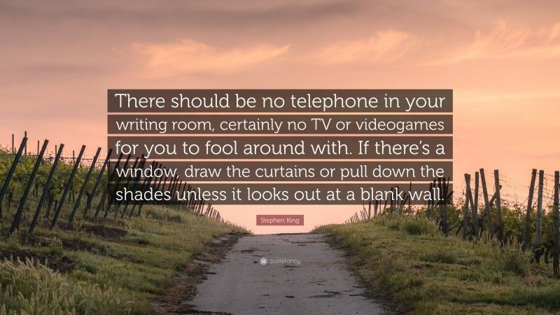 Stephen King Quote: “There should be no telephone in your writing room, certainly no TV or videogames for you to fool around with. If there’s a window, draw the curtains or pull down the shades unless it looks out at a blank wall.”