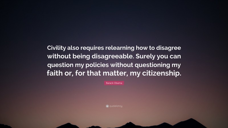 Barack Obama Quote: “Civility also requires relearning how to disagree without being disagreeable. Surely you can question my policies without questioning my faith or, for that matter, my citizenship.”