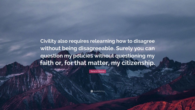 Barack Obama Quote: “Civility also requires relearning how to disagree without being disagreeable. Surely you can question my policies without questioning my faith or, for that matter, my citizenship.”