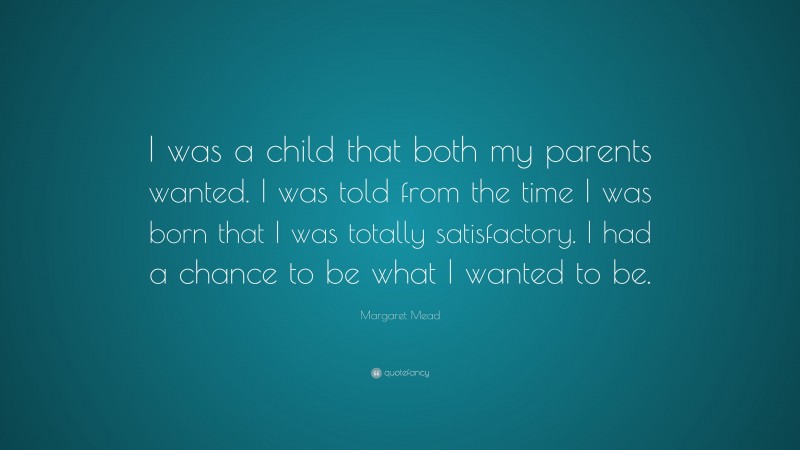 Margaret Mead Quote: “I was a child that both my parents wanted. I was told from the time I was born that I was totally satisfactory. I had a chance to be what I wanted to be.”