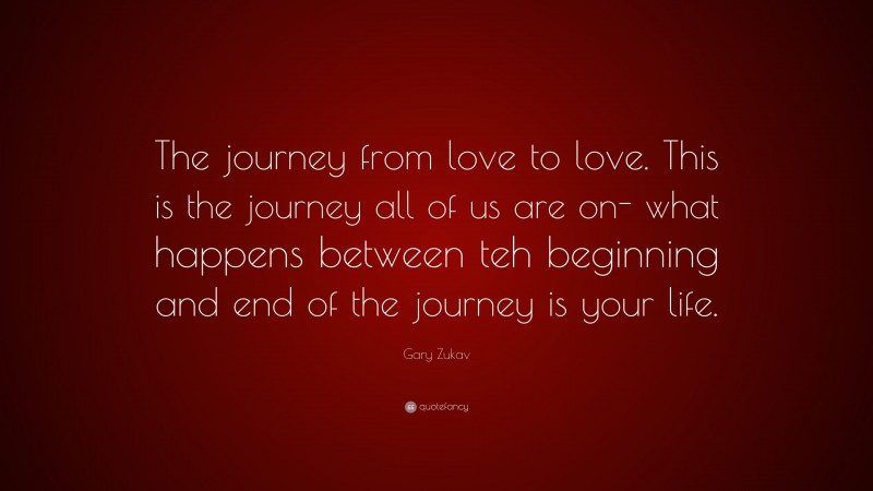 Gary Zukav Quote: “The journey from love to love. This is the journey all of us are on- what happens between teh beginning and end of the journey is your life.”