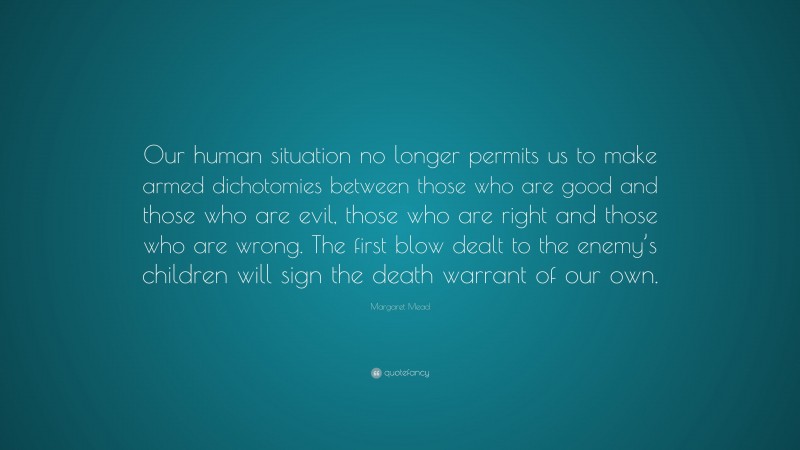 Margaret Mead Quote: “Our human situation no longer permits us to make armed dichotomies between those who are good and those who are evil, those who are right and those who are wrong. The first blow dealt to the enemy’s children will sign the death warrant of our own.”