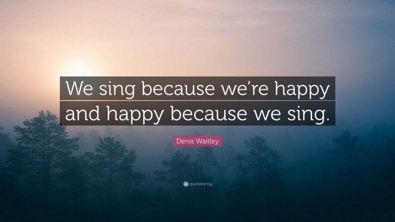 Denis Waitley Quote: “We sing because we’re happy and happy because we sing.”