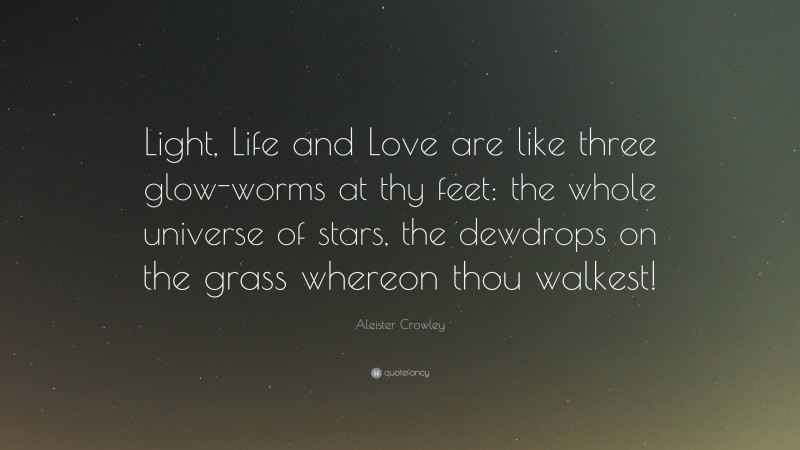 Aleister Crowley Quote: “Light, Life and Love are like three glow-worms at thy feet: the whole universe of stars, the dewdrops on the grass whereon thou walkest!”