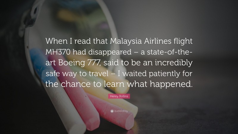 Henry Rollins Quote: “When I read that Malaysia Airlines flight MH370 had disappeared – a state-of-the-art Boeing 777, said to be an incredibly safe way to travel – I waited patiently for the chance to learn what happened.”