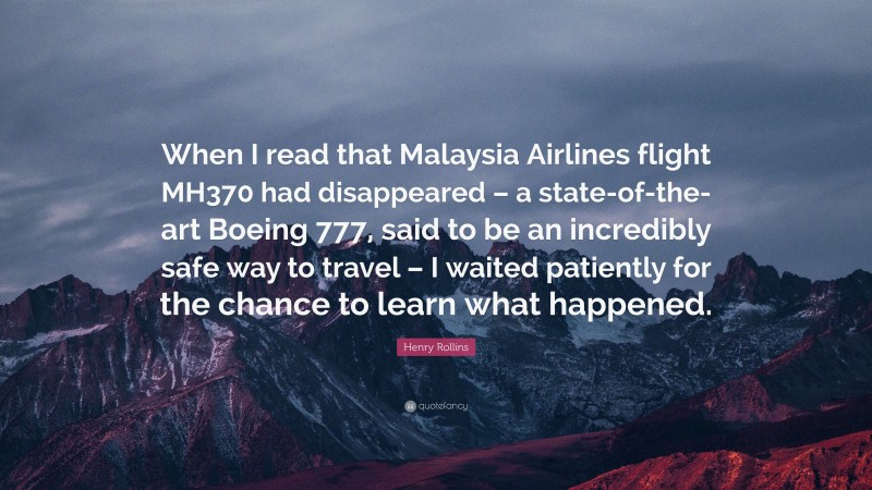 Henry Rollins Quote: “When I read that Malaysia Airlines flight MH370 had disappeared – a state-of-the-art Boeing 777, said to be an incredibly safe way to travel – I waited patiently for the chance to learn what happened.”