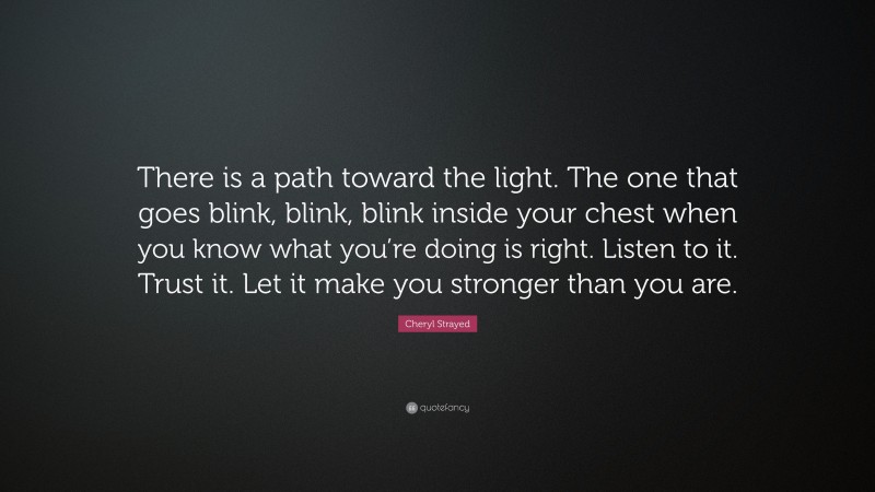 Cheryl Strayed Quote: “There is a path toward the light. The one that goes blink, blink, blink inside your chest when you know what you’re doing is right. Listen to it. Trust it. Let it make you stronger than you are.”