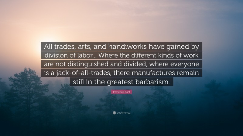 Immanuel Kant Quote: “All trades, arts, and handiworks have gained by division of labor... Where the different kinds of work are not distinguished and divided, where everyone is a jack-of-all-trades, there manufactures remain still in the greatest barbarism.”