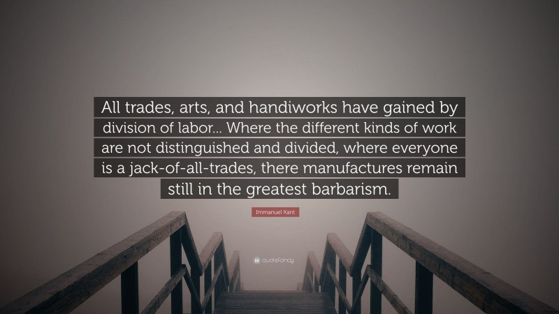 Immanuel Kant Quote: “All trades, arts, and handiworks have gained by division of labor... Where the different kinds of work are not distinguished and divided, where everyone is a jack-of-all-trades, there manufactures remain still in the greatest barbarism.”