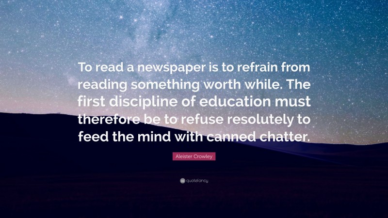 Aleister Crowley Quote: “To read a newspaper is to refrain from reading something worth while. The first discipline of education must therefore be to refuse resolutely to feed the mind with canned chatter.”