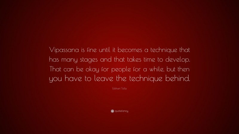 Eckhart Tolle Quote: “Vipassana is fine until it becomes a technique that has many stages and that takes time to develop. That can be okay for people for a while, but then you have to leave the technique behind.”