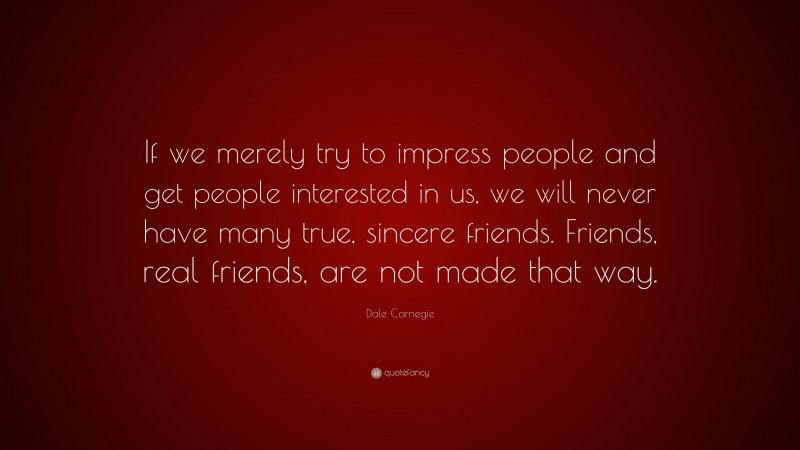 Dale Carnegie Quote: “If we merely try to impress people and get people interested in us, we will never have many true, sincere friends. Friends, real friends, are not made that way.”