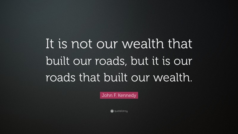 John F. Kennedy Quote: “It is not our wealth that built our roads, but it is our roads that built our wealth.”