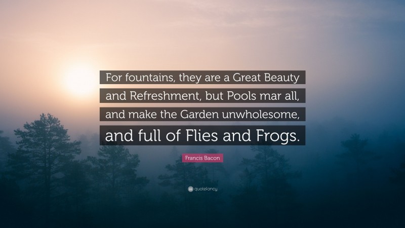 Francis Bacon Quote: “For fountains, they are a Great Beauty and Refreshment, but Pools mar all, and make the Garden unwholesome, and full of Flies and Frogs.”