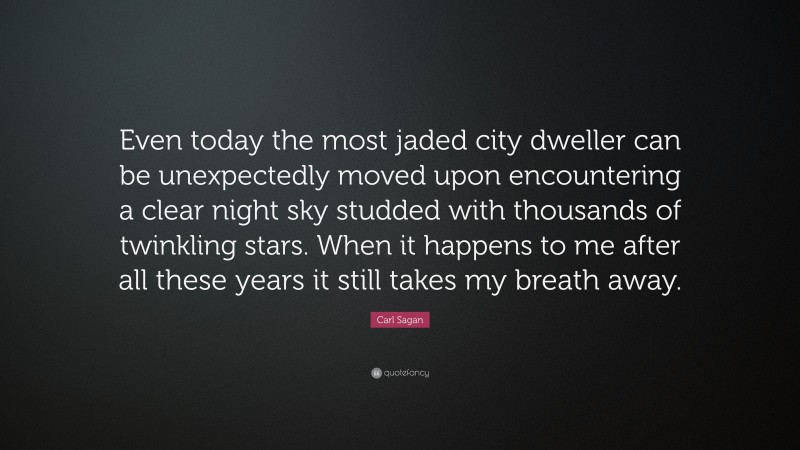 Carl Sagan Quote: “Even today the most jaded city dweller can be unexpectedly moved upon encountering a clear night sky studded with thousands of twinkling stars. When it happens to me after all these years it still takes my breath away.”