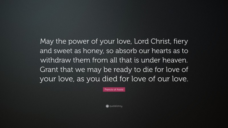 Francis of Assisi Quote: “May the power of your love, Lord Christ, fiery and sweet as honey, so absorb our hearts as to withdraw them from all that is under heaven. Grant that we may be ready to die for love of your love, as you died for love of our love.”