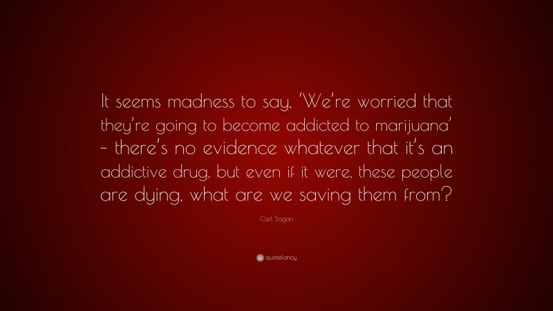Carl Sagan Quote: “It seems madness to say, ‘We’re worried that they’re going to become addicted to marijuana’ – there’s no evidence whatever that it’s an addictive drug, but even if it were, these people are dying, what are we saving them from?”