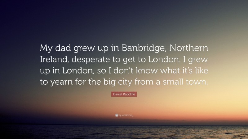 Daniel Radcliffe Quote: “My dad grew up in Banbridge, Northern Ireland, desperate to get to London. I grew up in London, so I don’t know what it’s like to yearn for the big city from a small town.”