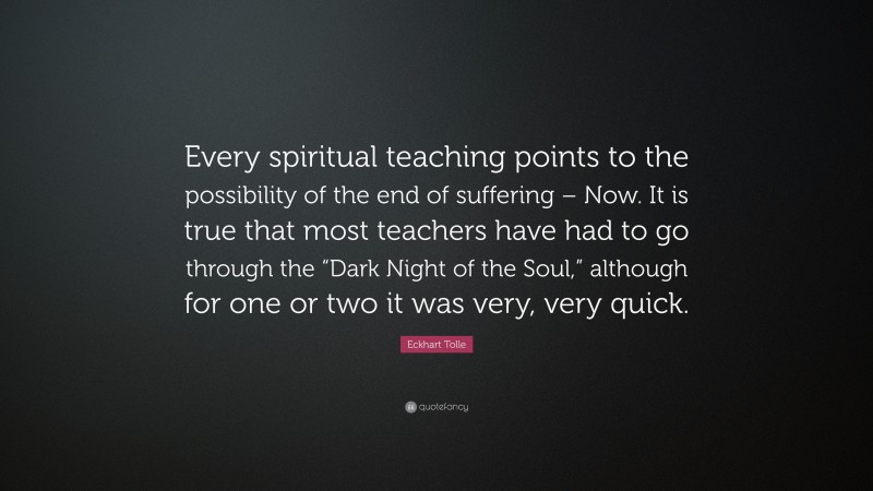 Eckhart Tolle Quote: “Every spiritual teaching points to the possibility of the end of suffering – Now. It is true that most teachers have had to go through the “Dark Night of the Soul,” although for one or two it was very, very quick.”