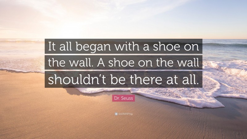 Dr. Seuss Quote: “It all began with a shoe on the wall. A shoe on the wall shouldn’t be there at all.”