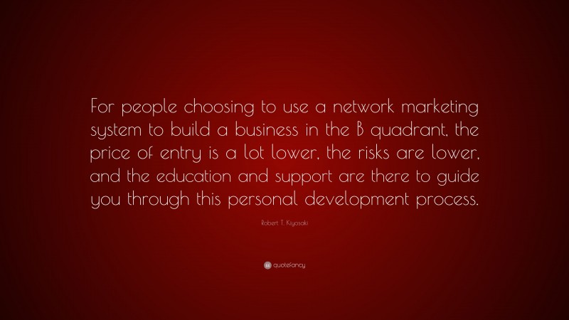 Robert T. Kiyosaki Quote: “For people choosing to use a network marketing system to build a business in the B quadrant, the price of entry is a lot lower, the risks are lower, and the education and support are there to guide you through this personal development process.”