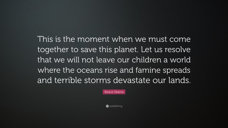 Barack Obama Quote: “This is the moment when we must come together to save this planet. Let us resolve that we will not leave our children a world where the oceans rise and famine spreads and terrible storms devastate our lands.”