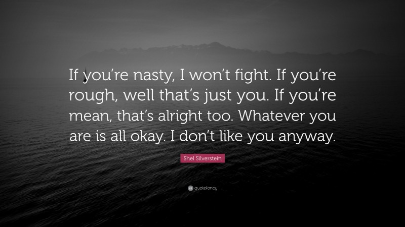 Shel Silverstein Quote: “If you’re nasty, I won’t fight. If you’re rough, well that’s just you. If you’re mean, that’s alright too. Whatever you are is all okay. I don’t like you anyway.”