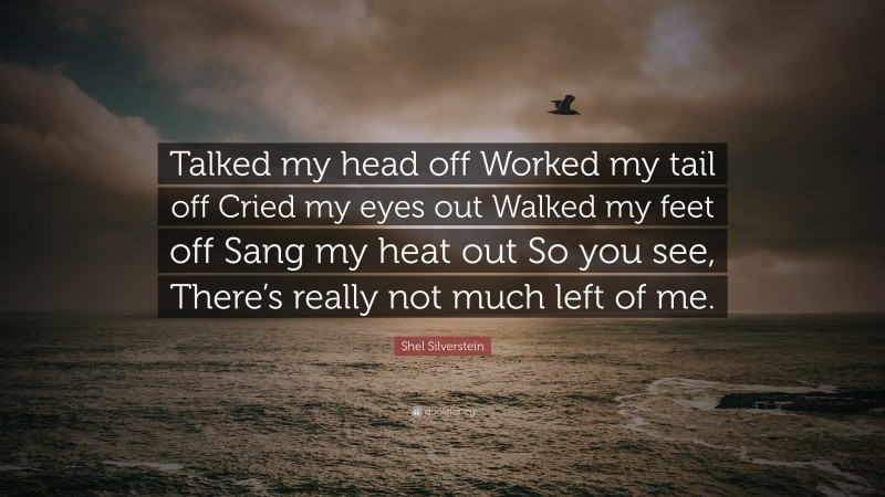 Shel Silverstein Quote: “Talked my head off Worked my tail off Cried my eyes out Walked my feet off Sang my heat out So you see, There’s really not much left of me.”