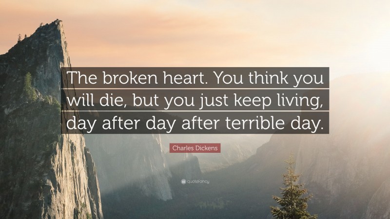Charles Dickens Quote: “The broken heart. You think you will die, but you just keep living, day after day after terrible day.”