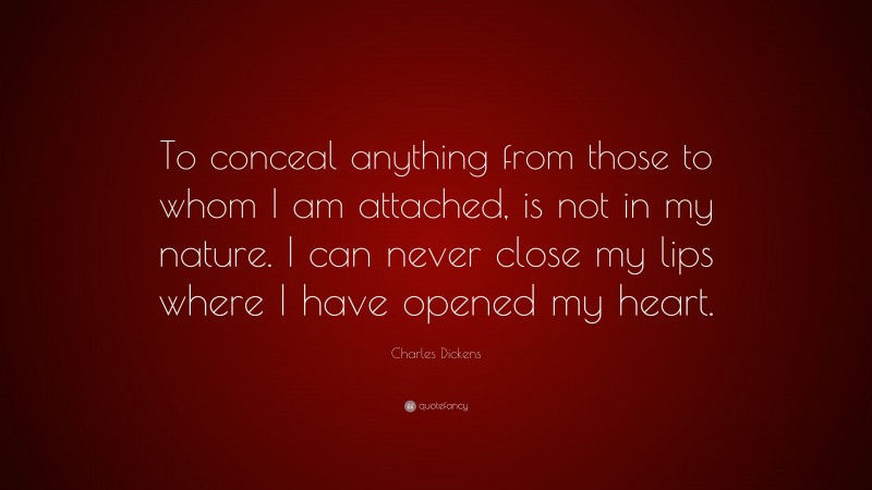 Charles Dickens Quote: “To conceal anything from those to whom I am attached, is not in my nature. I can never close my lips where I have opened my heart.”