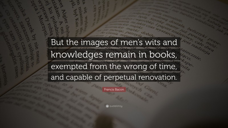 Francis Bacon Quote: “But the images of men’s wits and knowledges remain in books, exempted from the wrong of time, and capable of perpetual renovation.”
