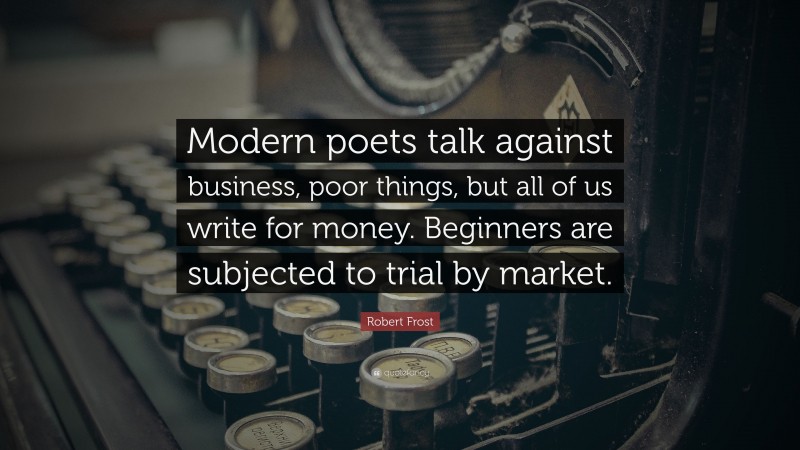 Robert Frost Quote: “Modern poets talk against business, poor things, but all of us write for money. Beginners are subjected to trial by market.”