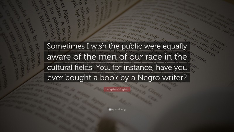 Langston Hughes Quote: “Sometimes I wish the public were equally aware of the men of our race in the cultural fields. You, for instance, have you ever bought a book by a Negro writer?”