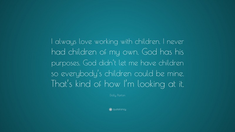 Dolly Parton Quote: “I always love working with children. I never had children of my own. God has his purposes. God didn’t let me have children so everybody’s children could be mine. That’s kind of how I’m looking at it.”