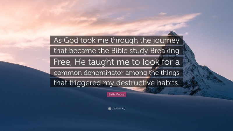 Beth Moore Quote: “As God took me through the journey that became the Bible study Breaking Free, He taught me to look for a common denominator among the things that triggered my destructive habits.”
