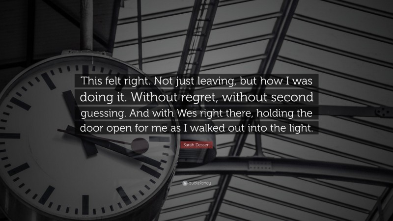 Sarah Dessen Quote: “This felt right. Not just leaving, but how I was doing it. Without regret, without second guessing. And with Wes right there, holding the door open for me as I walked out into the light.”