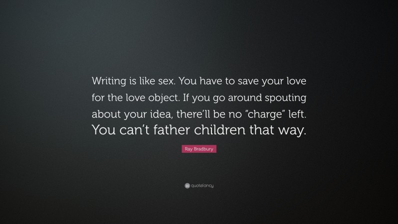 Ray Bradbury Quote: “Writing is like sex. You have to save your love for the love object. If you go around spouting about your idea, there’ll be no “charge” left. You can’t father children that way.”