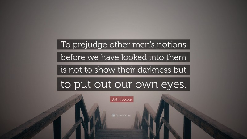 John Locke Quote: “To prejudge other men’s notions before we have looked into them is not to show their darkness but to put out our own eyes.”