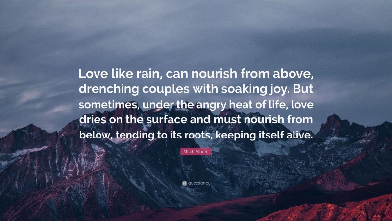 Mitch Albom Quote: “Love like rain, can nourish from above, drenching couples with soaking joy. But sometimes, under the angry heat of life, love dries on the surface and must nourish from below, tending to its roots, keeping itself alive.”