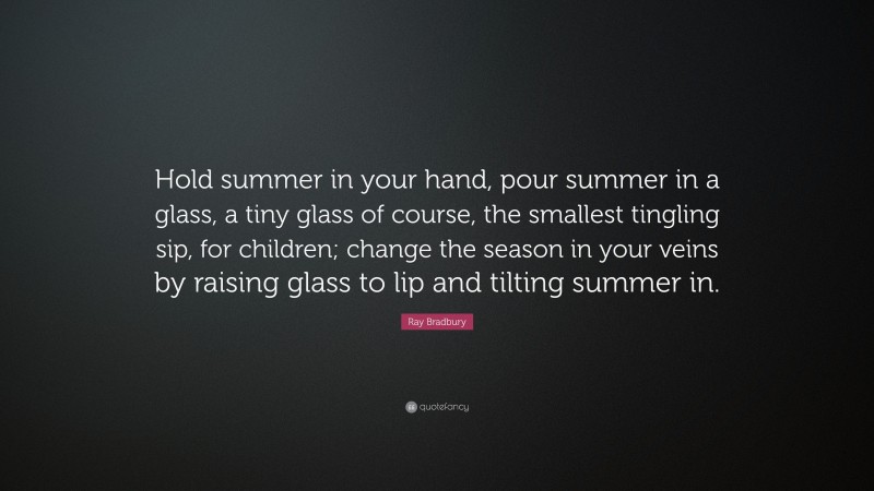 Ray Bradbury Quote: “Hold summer in your hand, pour summer in a glass, a tiny glass of course, the smallest tingling sip, for children; change the season in your veins by raising glass to lip and tilting summer in.”