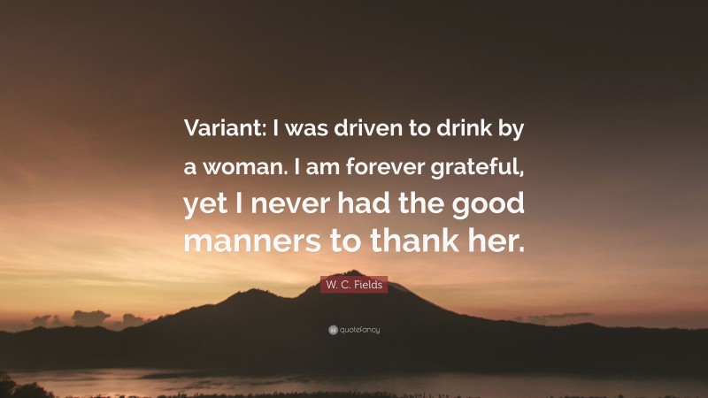 W. C. Fields Quote: “Variant: I was driven to drink by a woman. I am forever grateful, yet I never had the good manners to thank her.”
