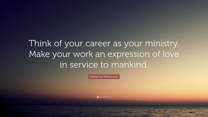 Marianne Williamson Quote: “Think of your career as your ministry. Make your work an expression of love in service to mankind.”