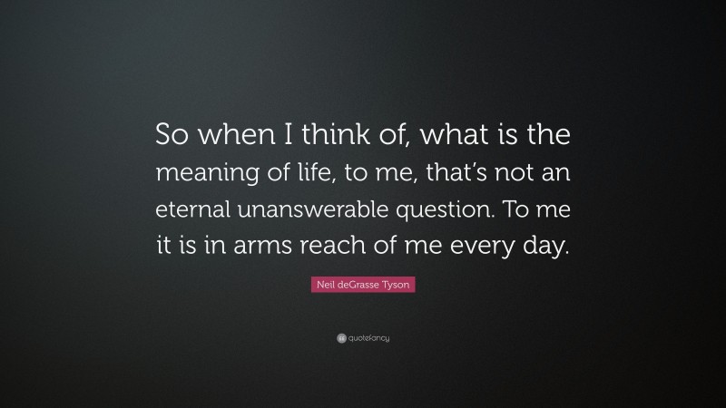 Neil deGrasse Tyson Quote: “So when I think of, what is the meaning of life, to me, that’s not an eternal unanswerable question. To me it is in arms reach of me every day.”