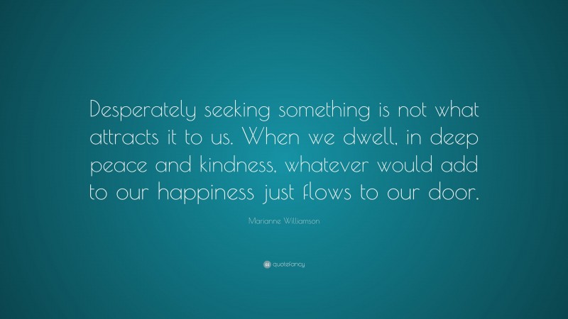 Marianne Williamson Quote: “Desperately seeking something is not what attracts it to us. When we dwell, in deep peace and kindness, whatever would add to our happiness just flows to our door.”