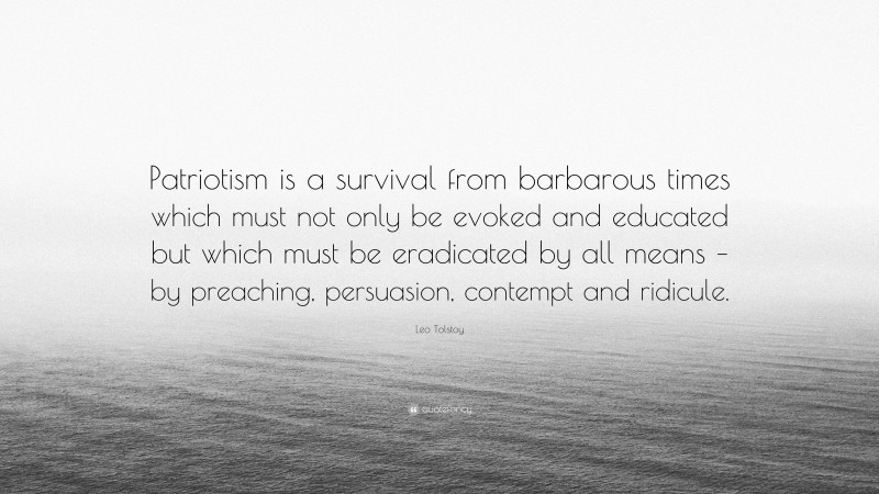 Leo Tolstoy Quote: “Patriotism is a survival from barbarous times which must not only be evoked and educated but which must be eradicated by all means – by preaching, persuasion, contempt and ridicule.”