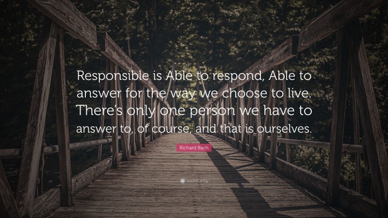 Richard Bach Quote: “Responsible is Able to respond, Able to answer for the way we choose to live. There’s only one person we have to answer to, of course, and that is ourselves.”