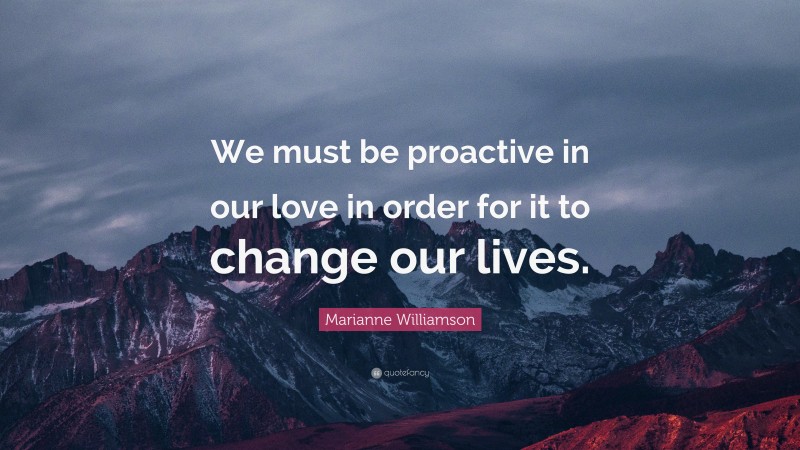 Marianne Williamson Quote: “We must be proactive in our love in order for it to change our lives.”