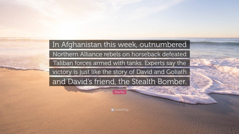Tina Fey Quote: “In Afghanistan this week, outnumbered Northern Alliance rebels on horseback defeated Taliban forces armed with tanks. Experts say the victory is just like the story of David and Goliath and David’s friend, the Stealth Bomber.”